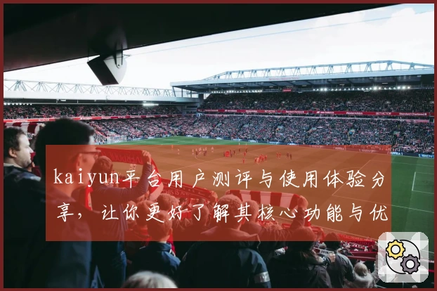 kaiyun平台用户测评与使用体验分享，让你更好了解其核心功能与优势